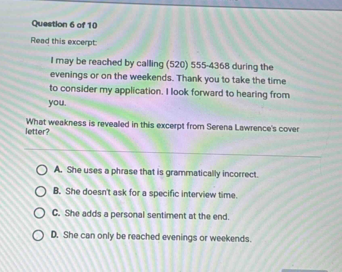 question 6 of 10 read this excerpt: i may be reached by calling (520) 555 - 4368 during the evenings or on the weekends. thank you to take the time to consider my application. i look forward to hearing from you. what weakness is revealed in this excerpt from serena lawrences cover letter? a. she uses a phrase that is grammatically incorrect. b. she doesnt ask for a specific interview time. c. she adds a personal sentiment at the end. d. she can only be reached evenings or weekends.