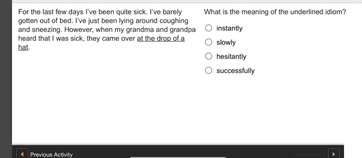 for the last few days ive been quite sick. ive barely gotten out of bed. ive just been lying around coughing and sneezing. however, when my grandma and grandpa heard that i was sick, they came over at the drop of a hat. what is the meaning of the underlined idiom? instantly slowly hesitantly successfully