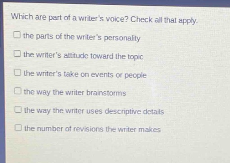 which are part of a writers voice? check all that apply. the parts of the writers personality the writers attitude toward the topic the writers take on events or people the way the writer brainstorms the way the writer uses descriptive details the number of revisions the writer makes