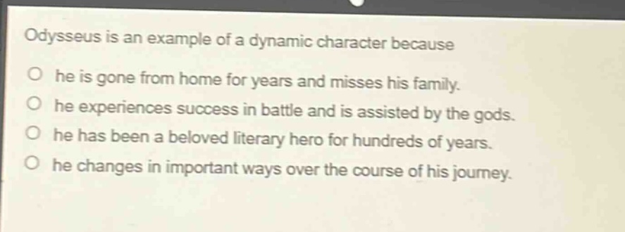 odysseus is an example of a dynamic character because\no he is gone from home for years and misses his family.\no he experiences success in battle and is assisted by the gods.\no he has been a beloved literary hero for hundreds of years.\no he changes in important ways over the course of his journey.