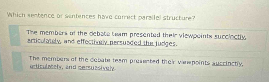 which sentence or sentences have correct parallel structure? the members of the debate team presented their viewpoints succinctly, articulately, and effectively persuaded the judges. the members of the debate team presented their viewpoints succinctly, articulately, and persuasively.