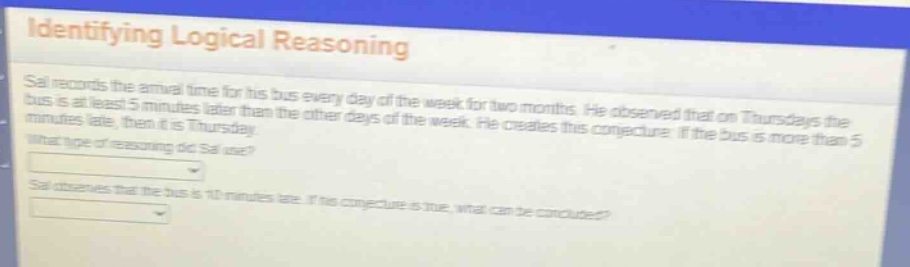 identifying logical reasoning\nsal records the arrival time for his bus every day of the week for two months. he observed that on thursdays the bus is at least 5 minutes later than the other days of the week. he creates this conjecture: if the bus is more than 5 minutes late, then it is thursday.\nwhat type of reasoning did sal use?\nsal observes that the bus is 10 minutes late. if his conjecture is true, what can be concluded?