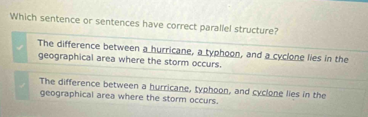 which sentence or sentences have correct parallel structure? the difference between a hurricane, a typhoon, and a cyclone lies in the geographical area where the storm occurs. the difference between a hurricane, typhoon, and cyclone lies in the geographical area where the storm occurs.