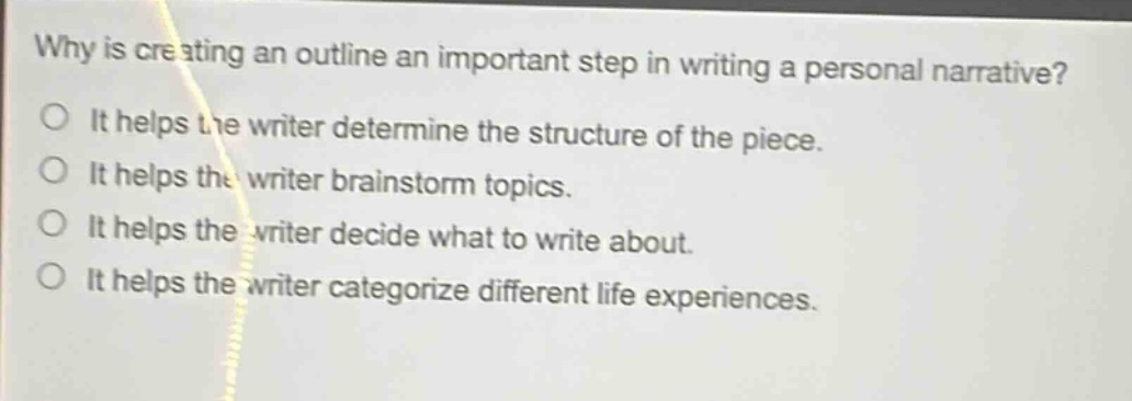 why is creating an outline an important step in writing a personal narrative? it helps the writer determine the structure of the piece. it helps the writer brainstorm topics. it helps the writer decide what to write about. it helps the writer categorize different life experiences.
