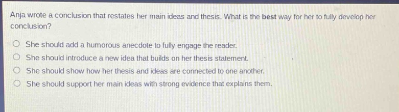 anja wrote a conclusion that restates her main ideas and thesis. what is the best way for her to fully develop her conclusion? she should add a humorous anecdote to fully engage the reader. she should introduce a new idea that builds on her thesis statement. she should show how her thesis and ideas are connected to one another. she should support her main ideas with strong evidence that explains them.