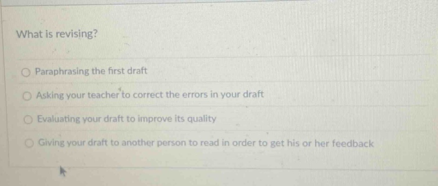what is revising?\nparaphrasing the first draft\nasking your teacher to correct the errors in your draft\nevaluating your draft to improve its quality\ngiving your draft to another person to read in order to get his or her feedback