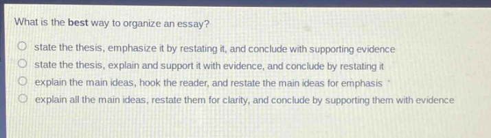 what is the best way to organize an essay?\no state the thesis, emphasize it by restating it, and conclude with supporting evidence\no state the thesis, explain and support it with evidence, and conclude by restating it\no explain the main ideas, hook the reader, and restate the main ideas for emphasis \no explain all the main ideas, restate them for clarity, and conclude by supporting them with evidence