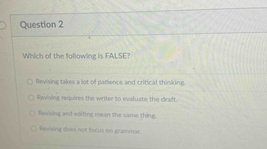 question 2\nwhich of the following is false?\nrevising takes a lot of patience and critical thinking.\nrevising requires the writer to evaluate the draft.\nrevising and editing mean the same thing.\nrevising does not focus on grammar.