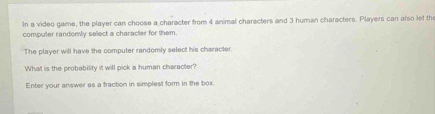 in a video game, the player can choose a character from 4 animal characters and 3 human characters. players can also let the computer randomly select a character for them. the player will have the computer randomly select his character. what is the probability it will pick a human character? enter your answer as a fraction in simplest form in the box.
