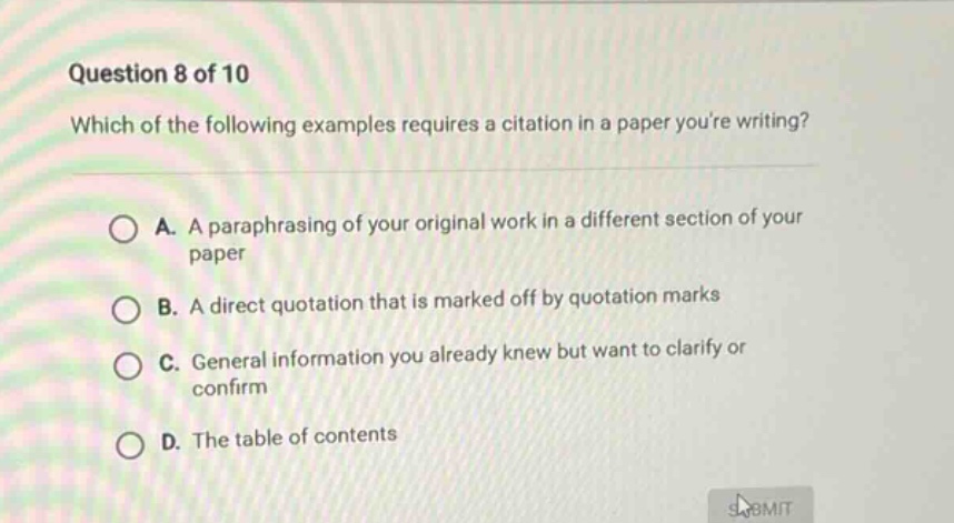 question 8 of 10 which of the following examples requires a citation in a paper youre writing? a. a paraphrasing of your original work in a different section of your paper b. a direct quotation that is marked off by quotation marks c. general information you already knew but want to clarify or confirm d. the table of contents