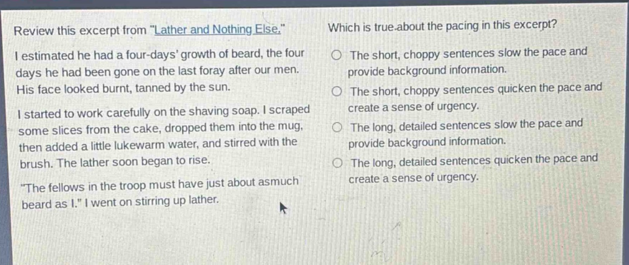 review this excerpt from \lather and nothing else.\ i estimated he had a four - days growth of beard, the four days he had been gone on the last foray after our men. his face looked burnt, tanned by the sun. i started to work carefully on the shaving soap. i scraped some slices from the cake, dropped them into the mug, then added a little lukewarm water, and stirred with the brush. the lather soon began to rise. \the fellows in the troop must have just about asmuch beard as i.\ i went on stirring up lather. which is true about the pacing in this excerpt? the short, choppy sentences slow the pace and provide background information. the short, choppy sentences quicken the pace and create a sense of urgency. the long, detailed sentences slow the pace and provide background information. the long, detailed sentences quicken the pace and create a sense of urgency.