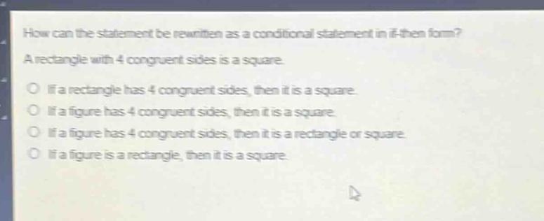 how can the statement be rewritten as a conditional statement in if - then form? a rectangle with 4 congruent sides is a square. if a rectangle has 4 congruent sides, then it is a square. if a figure has 4 congruent sides, then it is a square. if a figure has 4 congruent sides, then it is a rectangle or square. if a figure is a rectangle, then it is a square.