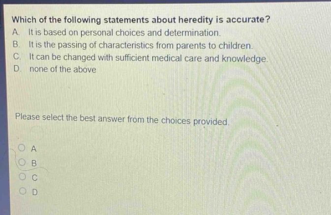which of the following statements about heredity is accurate? a. it is based on personal choices and determination. b. it is the passing of characteristics from parents to children. c. it can be changed with sufficient medical care and knowledge. d. none of the above please select the best answer from the choices provided. a b c d