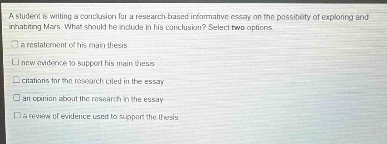 a student is writing a conclusion for a research - based informative essay on the possibility of exploring and inhabiting mars. what should he include in his conclusion? select two options. a restatement of his main thesis new evidence to support his main thesis citations for the research cited in the essay an opinion about the research in the essay a review of evidence used to support the thesis