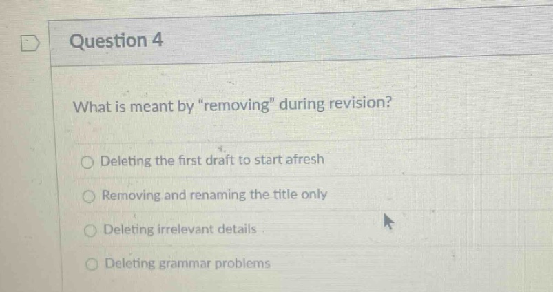 question 4\nwhat is meant by \removing\ during revision?\ndeleting the first draft to start afresh\nremoving and renaming the title only\ndeleting irrelevant details\ndeleting grammar problems