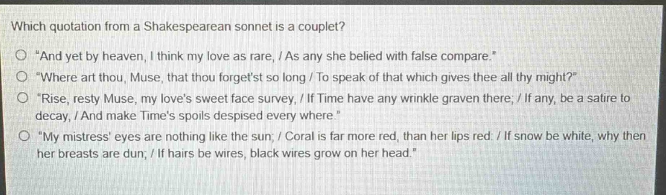 which quotation from a shakespearean sonnet is a couplet?\no \and yet by heaven, i think my love as rare, / as any she belied with false compare.\\no \where art thou, muse, that thou forgetst so long / to speak of that which gives thee all thy might?\\no \rise, resty muse, my loves sweet face survey, / if time have any wrinkle graven there; / if any, be a satire to decay, / and make times spoils despised every where.\\no \my mistress eyes are nothing like the sun; / coral is far more red, than her lips red: / if snow be white, why then her breasts are dun; / if hairs be wires, black wires grow on her head.\