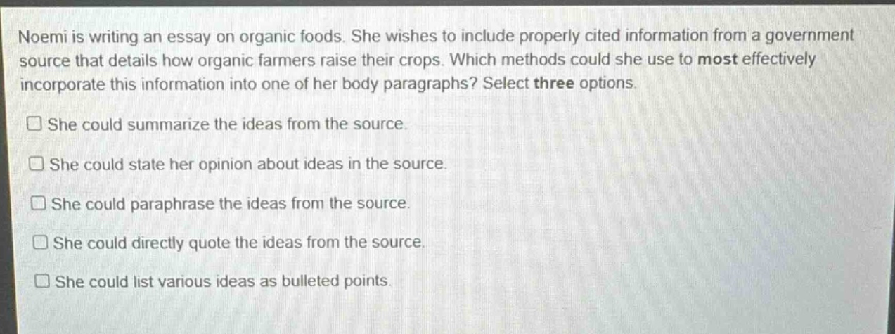 noemi is writing an essay on organic foods. she wishes to include properly cited information from a government source that details how organic farmers raise their crops. which methods could she use to most effectively incorporate this information into one of her body paragraphs? select three options. she could summarize the ideas from the source. she could state her opinion about ideas in the source. she could paraphrase the ideas from the source. she could directly quote the ideas from the source. she could list various ideas as bulleted points.