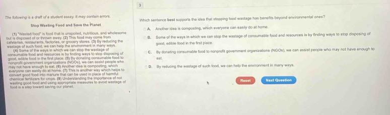 the following is a draft of a student essay. it may contain errors. stop wasting food and save the planet (1) \wasted food\ is food that is spoiled, nutritious, and wholesome but is disposed of or thrown away. (2) this food may come from restaurants, grocery stores, or our own homes. (3) by reducing the wastage of such food, we can help the environment in many ways. (4) one way is by finding ways to stop disposing of consumable food and resources by finding ways to stop disposing of good, edible food in the first place. (5) for example, we can assist people who may not have enough to eat. (6) another idea is composting, which can convert good food into manure that can be used in place of harmful fertilizers. (7) by reducing the wastage of such food and by not wasting good food and using appropriate measures to avoid wastage of food is a step toward saving our planet. which sentence best supports the idea that stopping food wastage has benefits beyond environmental ones? a. another idea is composting, which everyone can easily do at home. b. some of the ways in which we can stop the wastage of consumable food and resources is by finding ways to stop disposing of good, edible food in the first place. c. by donating consumable food to nonprofit government organizations (ngos), we can assist people who may not have enough to eat. d. reducing the wastage of such food, we can help the environment in many ways. reset next question