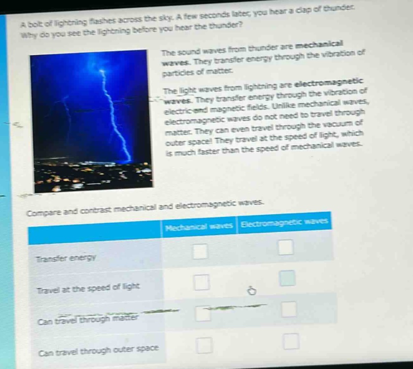 a bolt of lightning flashes across the sky. a few seconds later, you hear a clap of thunder. why do you see the lightning before you hear the thunder? the sound waves from thunder are mechanical waves. they transfer energy through the vibration of particles of matter. the light waves from lightning are electromagnetic waves. they transfer energy through the vibration of electric and magnetic fields. unlike mechanical waves, electromagnetic waves do not need to travel through matter. they can even travel through the vacuum of outer space! they travel at the speed of light, which is much faster than the speed of mechanical waves. compare and contrast mechanical and electromagnetic waves. mechanical waves electromagnetic waves transfer energy travel at the speed of light can travel through matter can travel through outer space