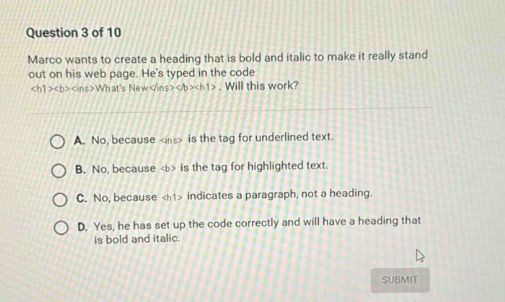 question 3 of 10 marco wants to create a heading that is bold and italic to make it really stand out on his web page. hes typed in the code <h1><b><ins>whats new</ins></b></h1>. will this work? a. no, because <ins> is the tag for underlined text. b. no, because <b> is the tag for highlighted text. c. no, because <h1> indicates a paragraph, not a heading. d. yes, he has set up the code correctly and will have a heading that is bold and italic.