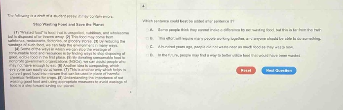 the following is a draft of a student essay. it may contain errors. stop wasting food and save the planet (1) wasted food is food that is unspoiled, nutritious, and wholesome but is disposed of or thrown away. (2) this food may come from restaurants, grocery stores, or our own homes. (3) by reducing the wastage of such food, we can help the environment in many ways. (4) some of the ways in which we can stop the wastage of food include donating unspoiled food to food banks, composting good, edible food in the first - place. (5) by donating unspoiled food to food banks, we can help those in need. (6) however, some people may not have enough to eat. (7) another idea is composting, which everyone can easily do at home. (8) this is another way which helps reduce food waste. (9) compost can be used as natural chemical fertilizers for crops. (10) understanding the importance of not wasting food and taking small steps to avoid wastage of food is a step toward saving our planet. which sentence could best be added after sentence 3? a. some people think they cannot make a difference by not wasting food, but this is far from the truth. b. this effort will require many people working together, and anyone should be able to do something. c. a hundred years ago, people did not waste near as much food as they waste now. d. in the future, people may find a way to better utilize food that would have been wasted. reset next question