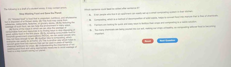 the following is a draft of a student essay. it may contain errors. stop wasting food and save the planet (1) wasted food is food that is unspoiled, nutritious, and wholesome but is disposed of or discarded. (2) by reducing the amount of wasted food, we can help grocery stores, (3) by reducing the wastage of such food, we can help the environment. (4) by donating unspoiled, nutritious, and wholesome food to food - banks and other organizations by finding ways to stop disposing of good, edible food in landfills. (5) through organizations like ingos, we can assist people who may not have enough to eat. (6) composting is another way to reduce food waste. (7) this is another way which helps to convert good food into manure that can be used in place of fertilizers. (8) by reducing the amount of food waste, we can help the environment. (9) reducing the wastage of good food and using appropriate measures to avoid wastage of food is a step towards saving our planet. which sentence could best be added after sentence 6? a. even people who live in a apartment can easily set up a small composting system in their kitchen. b. composting, which is a method of decomposition of solid waste, helps to convert food into manure that is free of chemicals. c. farmers are looking for quick and easy ways to fertilize their crops and composting is a viable solution. d. too many chemicals are being poured into our soil, making our crops unhealthy, so composting leftover food is becoming important.