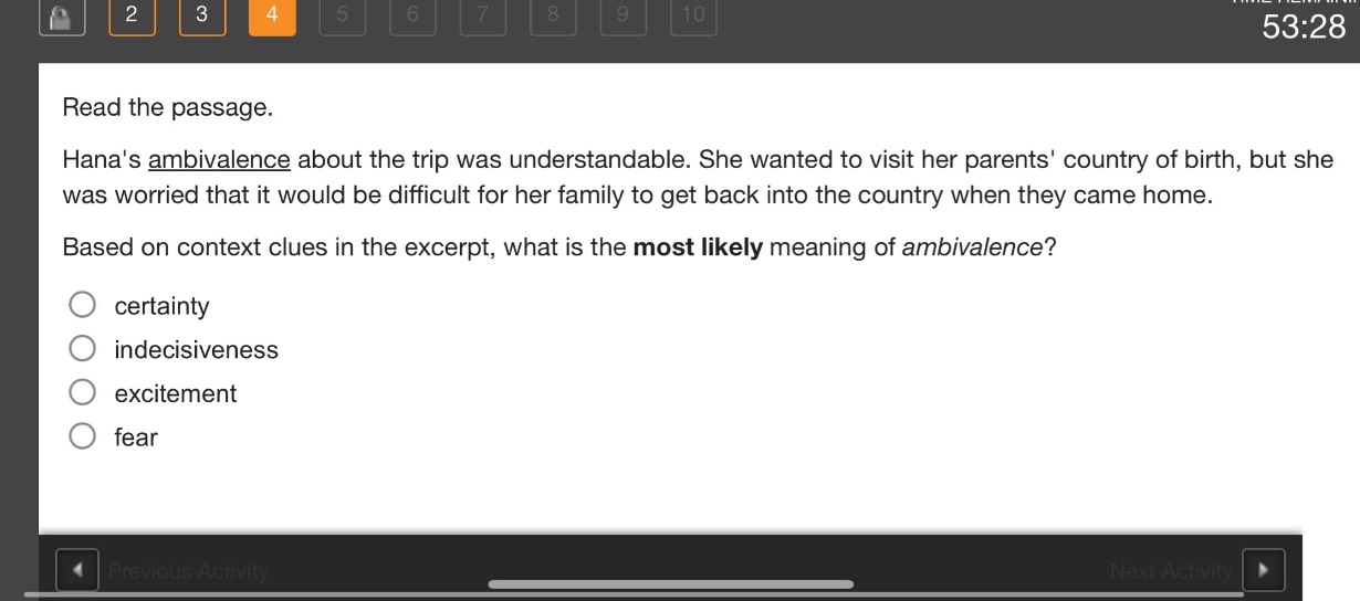 read the passage. hanas ambivalence about the trip was understandable. she wanted to visit her parents country of birth, but she was worried that it would be difficult for her family to get back into the country when they came home. based on context clues in the excerpt, what is the most likely meaning of ambivalence? certainty indecisiveness excitement fear