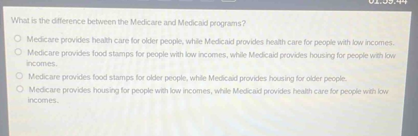 what is the difference between the medicare and medicaid programs?\no medicare provides health care for older people, while medicaid provides health care for people with low incomes.\no medicare provides food stamps for people with low incomes, while medicaid provides housing for people with low incomes.\no medicare provides food stamps for older people, while medicaid provides housing for older people.\no medicare provides housing for people with low incomes, while medicaid provides health care for people with low incomes.