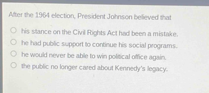 after the 1964 election, president johnson believed that his stance on the civil rights act had been a mistake. he had public support to continue his social programs. he would never be able to win political office again. the public no longer cared about kennedys legacy.