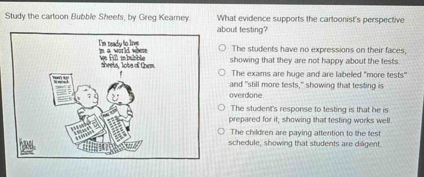 study the cartoon bubble sheets, by greg kearney. what evidence supports the cartoonists perspective about testing? im ready to live in a world where we fill in bubble sheets, lots of them. the students have no expressions on their faces, showing that they are not happy about the tests. the exams are huge and are labeled \more tests\ and \still more tests,\ showing that testing is overdone. the students response to testing is that he is prepared for it, showing that testing works well. the children are paying attention to the test schedule, showing that students are diligent.