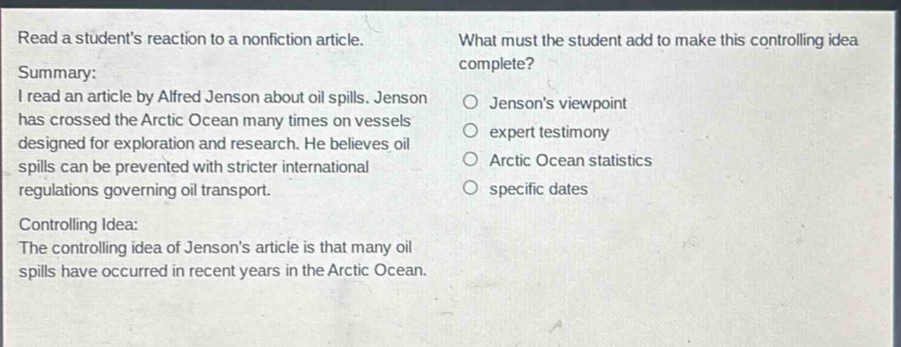 read a students reaction to a nonfiction article. summary: i read an article by alfred jenson about oil spills. jenson has crossed the arctic ocean many times on vessels designed for exploration and research. he believes oil spills can be prevented with stricter international regulations governing oil transport. controlling idea: the controlling idea of jensons article is that many oil spills have occurred in recent years in the arctic ocean. what must the student add to make this controlling idea complete? jensons viewpoint expert testimony arctic ocean statistics specific dates