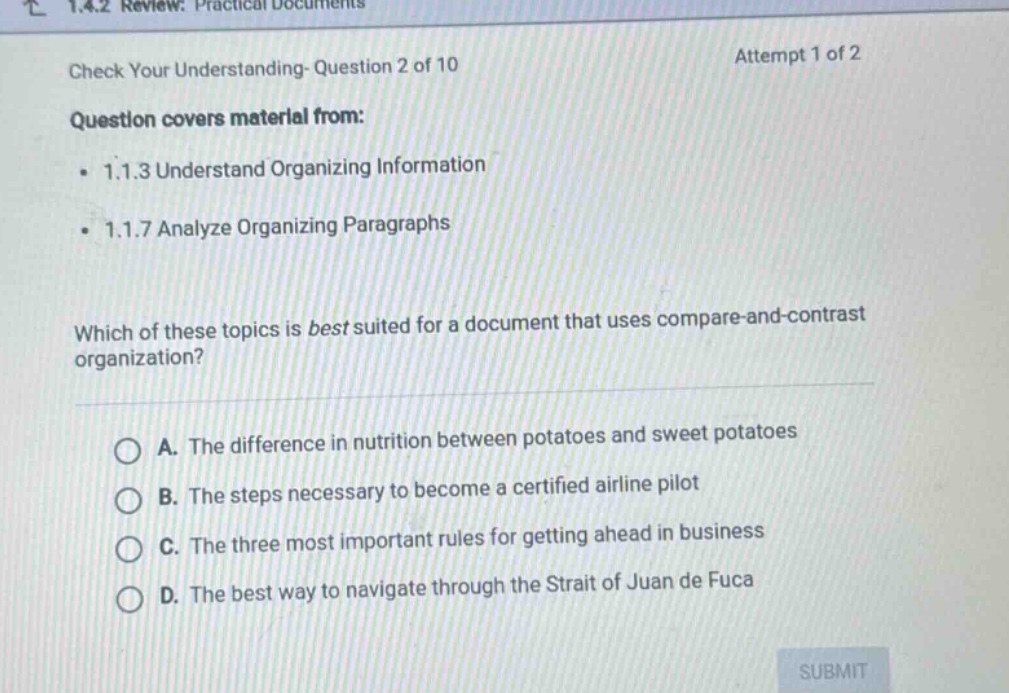 1.4.2 review: practical documents check your understanding- question 2 of 10 attempt 1 of 2 question covers material from: 1.1.3 understand organizing information 1.1.7 analyze organizing paragraphs which of these topics is best suited for a document that uses compare - and - contrast organization? a. the difference in nutrition between potatoes and sweet potatoes b. the steps necessary to become a certified airline pilot c. the three most important rules for getting ahead in business d. the best way to navigate through the strait of juan de fuca