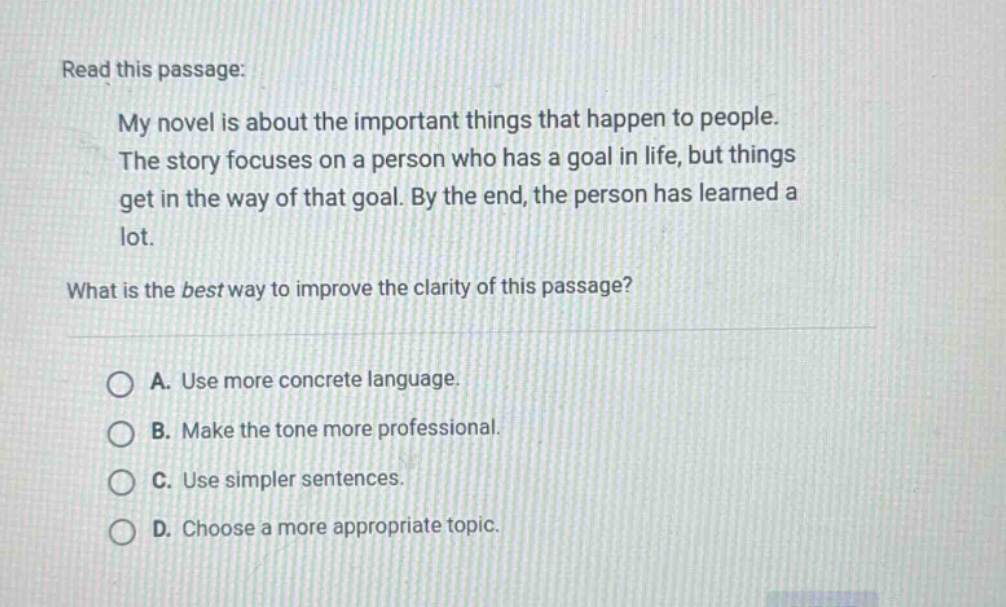 read this passage: my novel is about the important things that happen to people. the story focuses on a person who has a goal in life, but things get in the way of that goal. by the end, the person has learned a lot. what is the best way to improve the clarity of this passage? a. use more concrete language. b. make the tone more professional. c. use simpler sentences. d. choose a more appropriate topic.