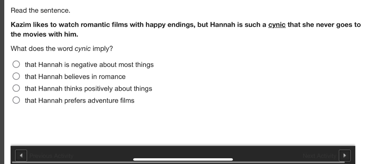 read the sentence. kazim likes to watch romantic films with happy endings, but hannah is such a cynic that she never goes to the movies with him. what does the word cynic imply? that hannah is negative about most things that hannah believes in romance that hannah thinks positively about things that hannah prefers adventure films