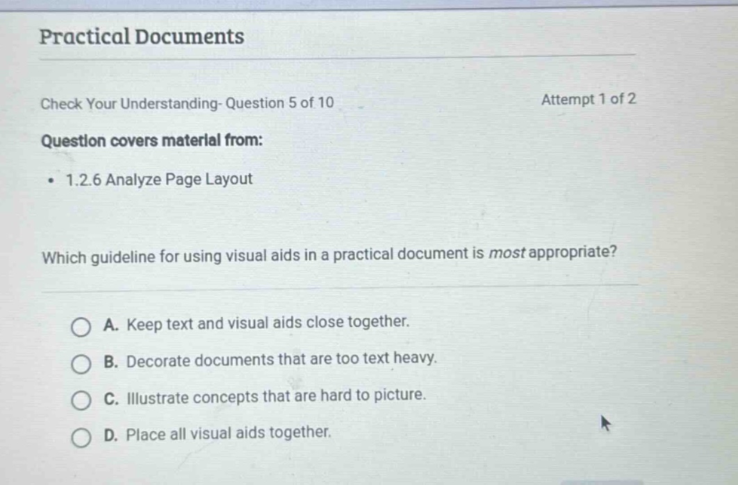 practical documents\ncheck your understanding- question 5 of 10\nattempt 1 of 2\nquestion covers material from:\n• 1.2.6 analyze page layout\nwhich guideline for using visual aids in a practical document is most appropriate?\na. keep text and visual aids close together.\nb. decorate documents that are too text heavy.\nc. illustrate concepts that are hard to picture.\nd. place all visual aids together.