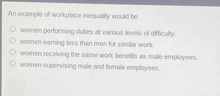 an example of workplace inequality would be\no women performing duties at various levels of difficulty.\no women earning less than men for similar work.\no women receiving the same work benefits as male employees.\no women supervising male and female employees.