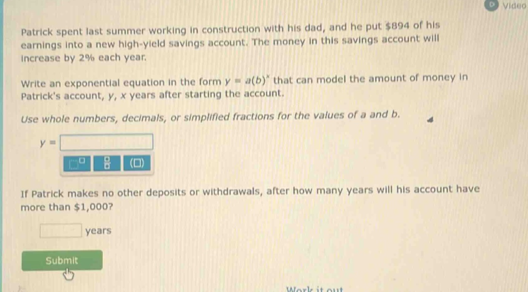 patrick spent last summer working in construction with his dad, and he put $894 of his earnings into a new high - yield savings account. the money in this savings account will increase by 2% each year. write an exponential equation in the form y = a(b)^x that can model the amount of money in patricks account, y, x years after starting the account. use whole numbers, decimals, or simplified fractions for the values of a and b. if patrick makes no other deposits or withdrawals, after how many years will his account have more than $1,000?