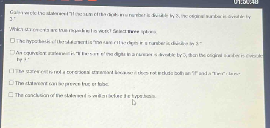 galen wrote the statement \if the sum of the digits in a number is divisible by 3, the original number is divisible by 3.\ which statements are true regarding his work? select three options. the hypothesis of the statement is \the sum of the digits in a number is divisible by 3.\ an equivalent statement is \if the sum of the digits in a number is divisible by 3, then the original number is divisible by 3.\ the statement is not a conditional statement because it does not include both an \if\ and a \then\ clause. the statement can be proven true or false. the conclusion of the statement is written before the hypothesis.