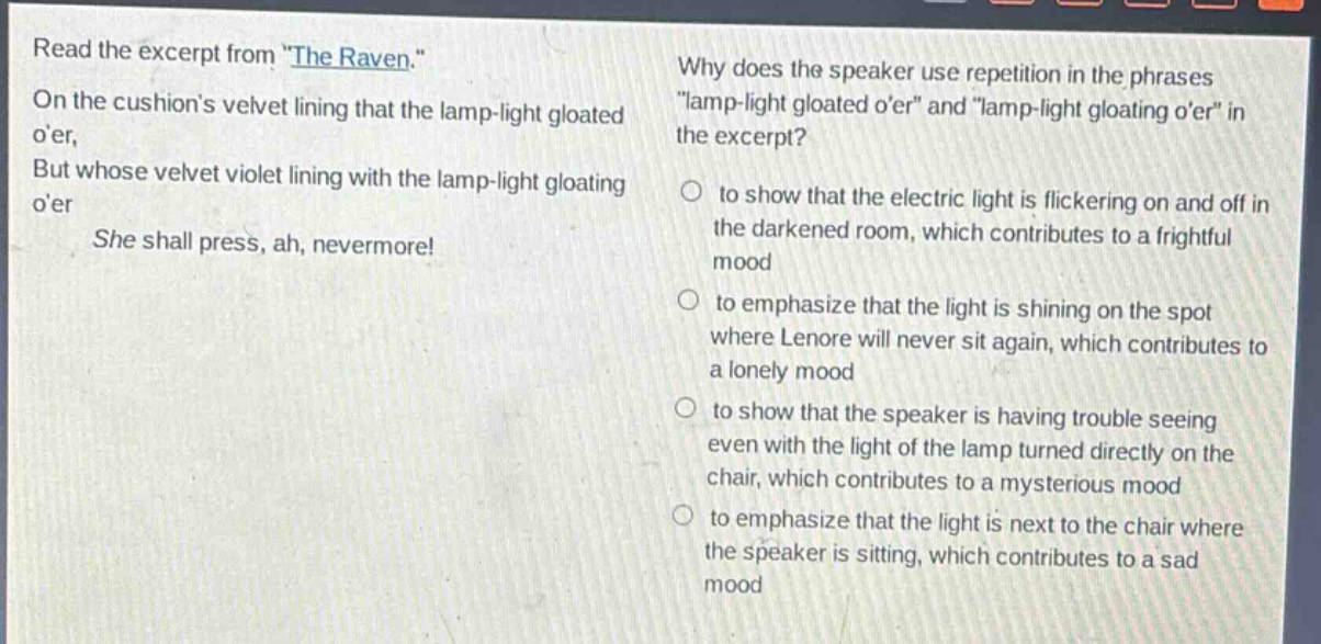 read the excerpt from \the raven.\ on the cushions velvet lining that the lamp - light gloated oer, but whose velvet violet lining with the lamp - light gloating oer she shall press, ah, nevermore! why does the speaker use repetition in the phrases \lamp - light gloated oer\ and \lamp - light gloating oer\ in the excerpt? to show that the electric light is flickering on and off in the darkened room, which contributes to a frightful mood to emphasize that the light is shining on the spot where lenore will never sit again, which contributes to a lonely mood to show that the speaker is having trouble seeing even with the light of the lamp turned directly on the chair, which contributes to a mysterious mood to emphasize that the light is next to the chair where the speaker is sitting, which contributes to a sad mood