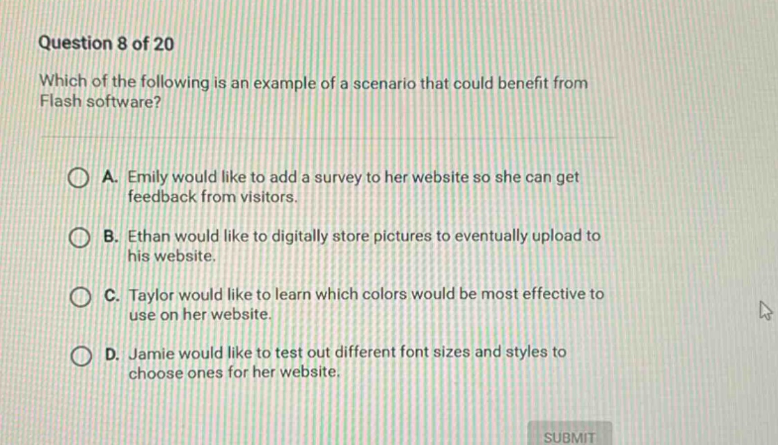 question 8 of 20 which of the following is an example of a scenario that could benefit from flash software? a. emily would like to add a survey to her website so she can get feedback from visitors. b. ethan would like to digitally store pictures to eventually upload to his website. c. taylor would like to learn which colors would be most effective to use on her website. d. jamie would like to test out different font sizes and styles to choose ones for her website.
