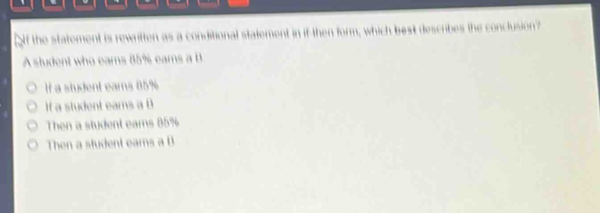if the statement is rewritten as a conditional statement in if - then form, which best describes the conclusion? a student who earns 85% earns a b. if a student earns 85% if a student earns a b then a student earns 85% then a student earns a b
