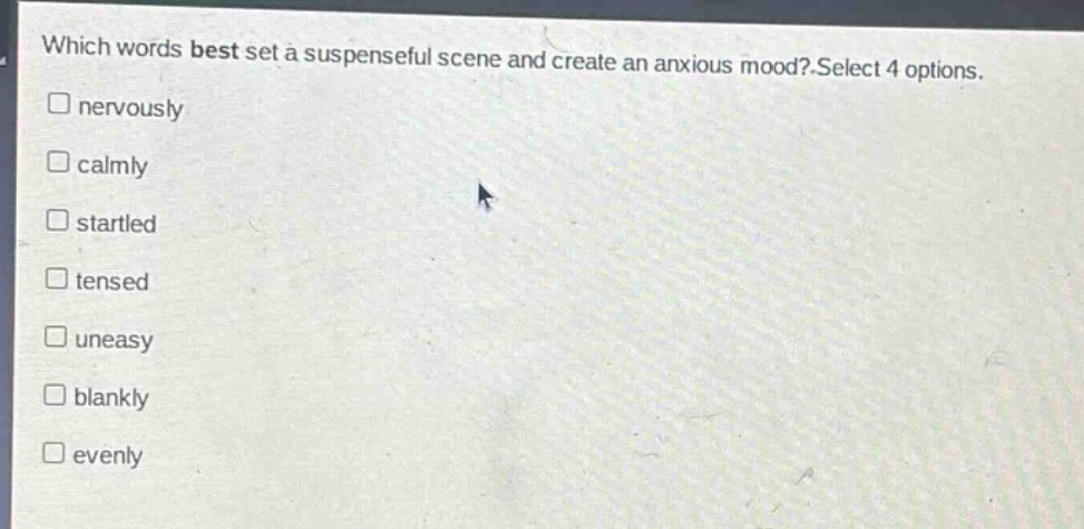 which words best set a suspenseful scene and create an anxious mood? select 4 options. \n□ nervously\n□ calmly\n□ startled\n□ tensed\n□ uneasy\n□ blankly\n□ evenly