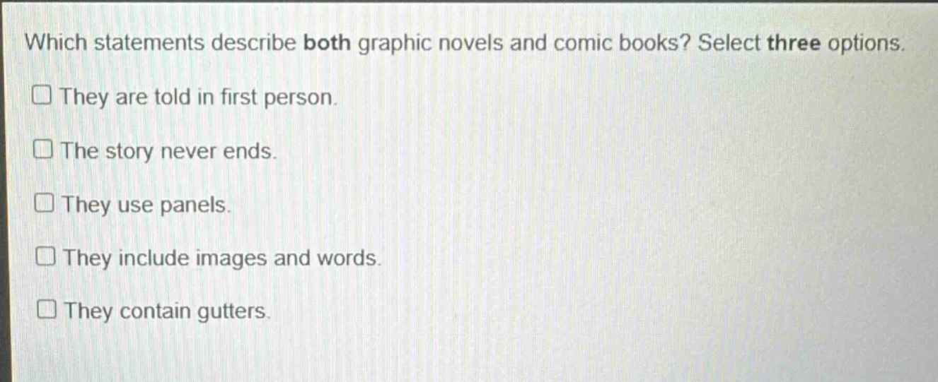 which statements describe both graphic novels and comic books? select three options. they are told in first person. the story never ends. they use panels. they include images and words. they contain gutters.