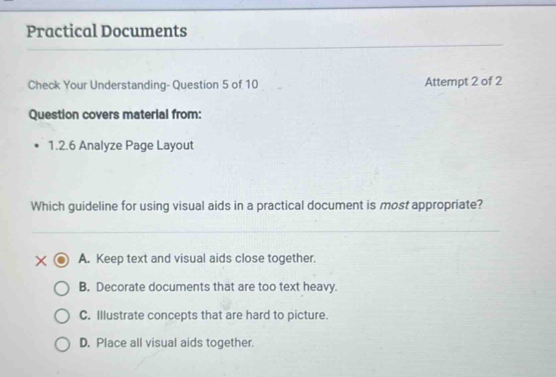 practical documents check your understanding- question 5 of 10 attempt 2 of 2 question covers material from: 1.2.6 analyze page layout which guideline for using visual aids in a practical document is most appropriate? a. keep text and visual aids close together. b. decorate documents that are too text heavy. c. illustrate concepts that are hard to picture. d. place all visual aids together.
