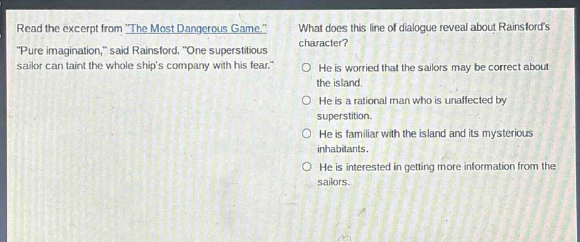 read the excerpt from \the most dangerous game.\ \pure imagination,\ said rainsford. \one superstitious sailor can taint the whole ships company with his fear.\ what does this line of dialogue reveal about rainsfords character? he is worried that the sailors may be correct about the island. he is a rational man who is unaffected by superstition. he is familiar with the island and its mysterious inhabitants. he is interested in getting more information from the sailors.