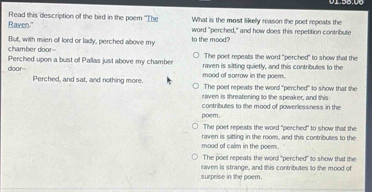 read this description of the bird in the poem \the raven.\ but, with mien of lord or lady, perched above my chamber door— perched upon a bust of pallas just above my chamber door— perched, and sat, and nothing more. what is the most likely reason the poet repeats the word \perched,\ and how does this repetition contribute to the mood? the poet repeats the word \perched\ to show that the raven is sitting quietly, and this contributes to the mood of sorrow in the poem. the poet repeats the word \perched\ to show that the raven is threatening to the speaker, and this contributes to the mood of powerlessness in the poem. the poet repeats the word \perched\ to show that the raven is sitting in the room, and this contributes to the mood of calm in the poem. the poet repeats the word \perched\ to show that the raven is strange, and this contributes to the mood of surprise in the poem.