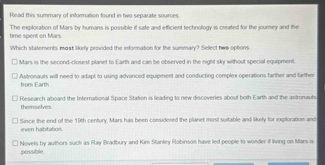 read this summary of information found in two separate sources. the exploration of mars by humans is possible if safe and efficient technology is created for the journey and the time spent on mars. which statements most likely provided the information for the summary? select two options. mars is the second - closest planet to earth and can be observed in the night sky without special equipment. astronauts will need to adapt to using advanced equipment and conducting complex operations farther and farther from earth. research aboard the international space station is leading to new discoveries about both earth and the astronauts themselves. since the end of the 19th century, mars has been considered the planet most suitable and likely for exploration and even habitation. novels by authors such as ray bradbury and kim stanley robinson have led people to wonder if living on mars is possible.