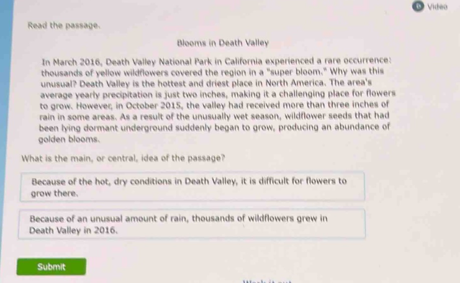read the passage. blooms in death valley in march 2016, death valley national park in california experienced a rare occurrence: thousands of yellow wildflowers covered the region in a \super bloom.\ why was this unusual? death valley is the hottest and driest place in north america. the areas average yearly precipitation is just two inches, making it a challenging place for flowers to grow. however, in october 2015, the valley had received more than three inches of rain in some areas. as a result of the unusually wet season, wildflower seeds that had been lying dormant underground suddenly began to grow, producing an abundance of golden blooms. what is the main, or central, idea of the passage? because of the hot, dry conditions in death valley, it is difficult for flowers to grow there. because of an unusual amount of rain, thousands of wildflowers grew in death valley in 2016.