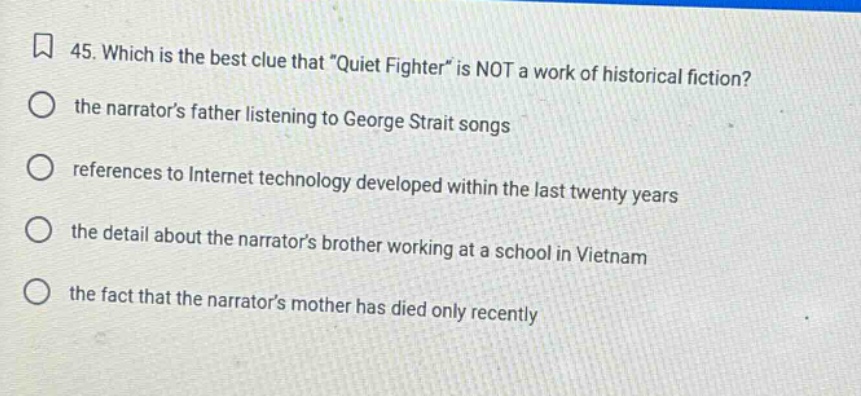 45. which is the best clue that \quiet fighter\ is not a work of historical fiction? the narrators father listening to george strait songs references to internet technology developed within the last twenty years the detail about the narrators brother working at a school in vietnam the fact that the narrators mother has died only recently