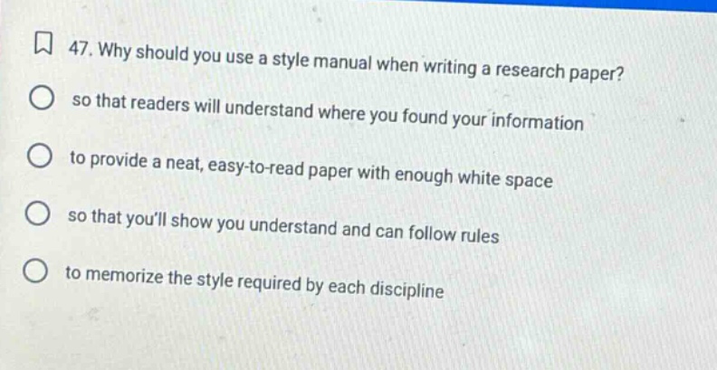 47. why should you use a style manual when writing a research paper? so that readers will understand where you found your information to provide a neat, easy - to - read paper with enough white space so that youll show you understand and can follow rules to memorize the style required by each discipline